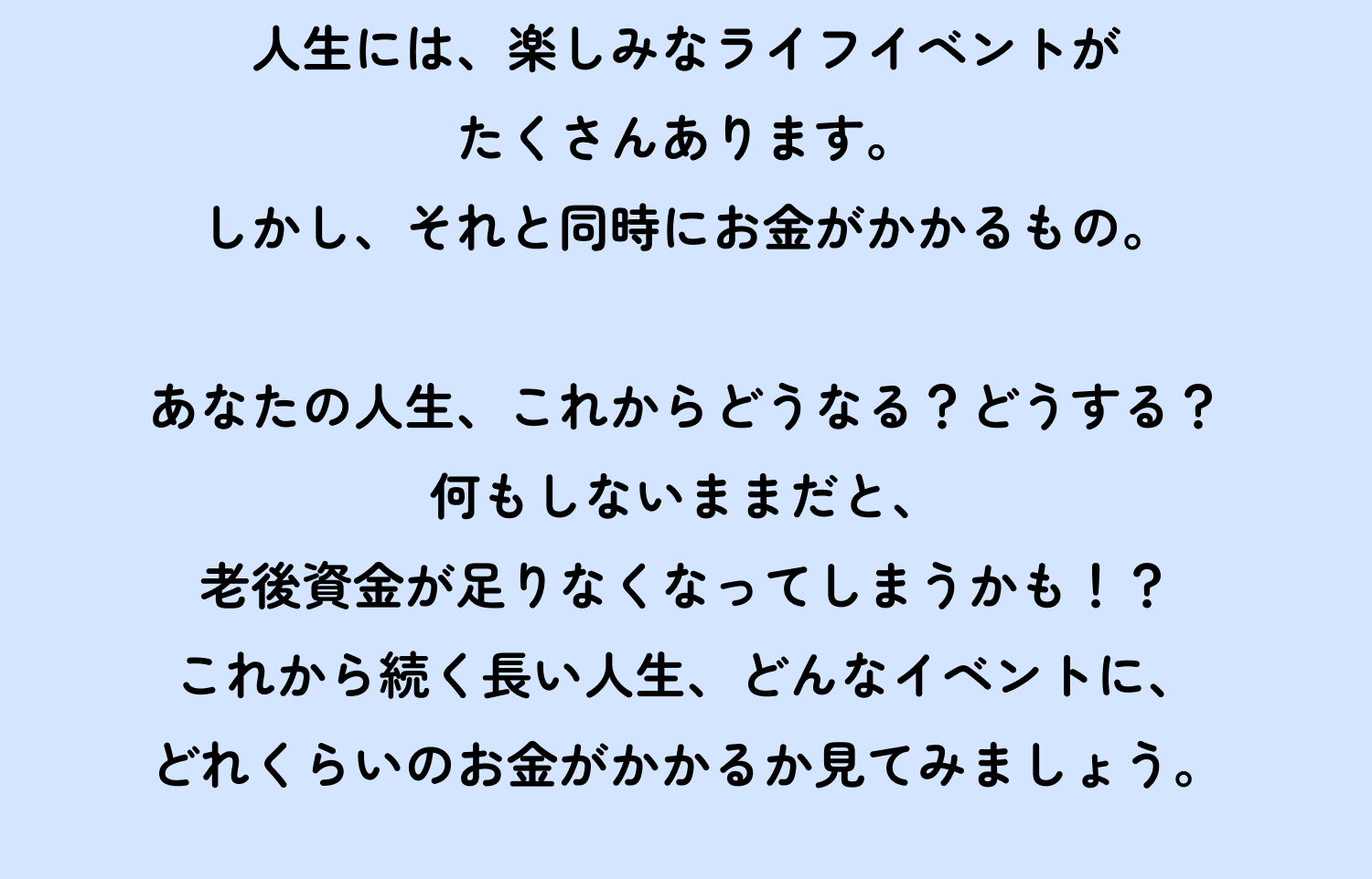 人生には、楽しみなライフイベントがたくさんあります。しかし、それと同時にお金がかかるもの。 あなたの人生、これからどうなる?どうする?何もしないままだと、老後資金が足りなくなってしまうかも!?これから続く長い人生、どんなイベントに、どれくらいのお金がかかるか見てみましょう。