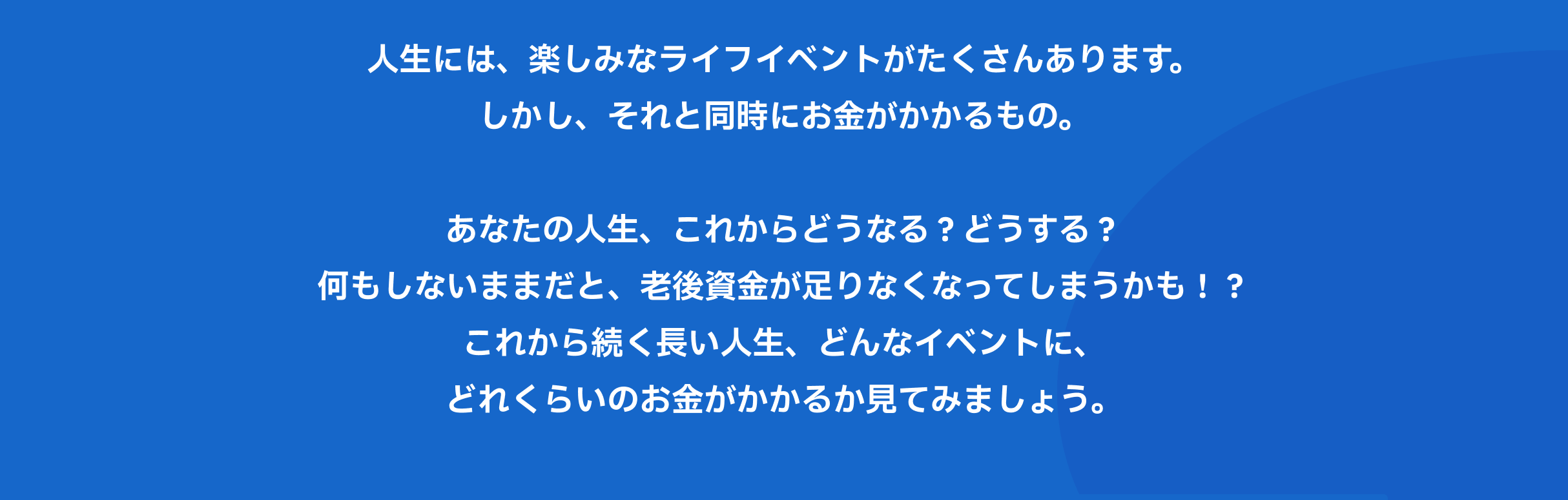 人生には、楽しみなライフイベントがたくさんあります。しかし、それと同時にお金がかかるもの。あなたの人生、これからどうなる?どうする?何もしないままだと、老後資金が足りなくなってしまうかも!?これから続く長い人生、どんなイベントに、どれくらいのお金がかかるか見てみましょう。
