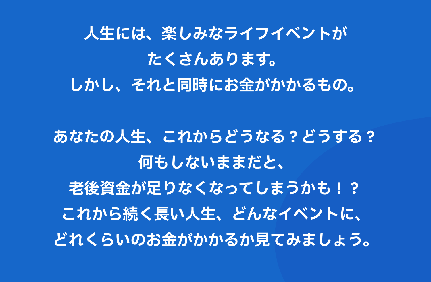 人生には、楽しみなライフイベントがたくさんあります。しかし、それと同時にお金がかかるもの。あなたの人生、これからどうなる?どうする?何もしないままだと、老後資金が足りなくなってしまうかも!?これから続く長い人生、どんなイベントに、どれくらいのお金がかかるか見てみましょう。
