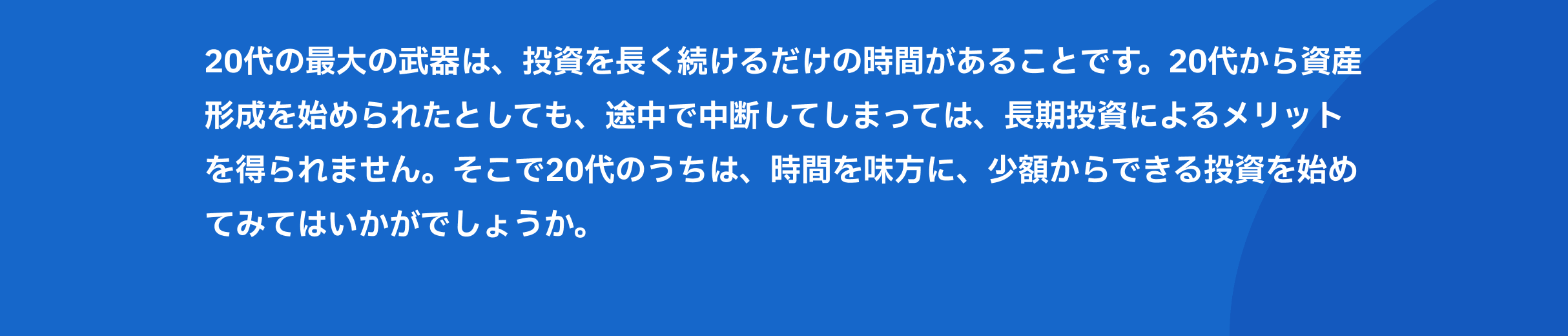 20代の最大の武器は、投資を長く続けるだけの時間があることです。20代から資産形成を始められたとしても、途中で中断してしまっては、長期投資によるメリットを得られません。そこで20代のうちは、時間を味方に、少額からできる投資を始めてみてはいかがでしょうか。