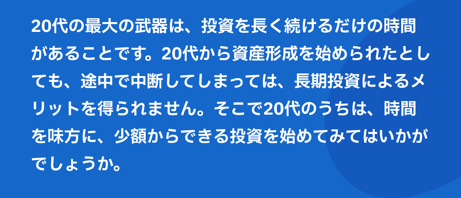 20代の最大の武器は、投資を長く続けるだけの時間があることです。20代から資産形成を始められたとしても、途中で中断してしまっては、長期投資によるメリットを得られません。そこで20代のうちは、時間を味方に、少額からできる投資を始めてみてはいかがでしょうか。