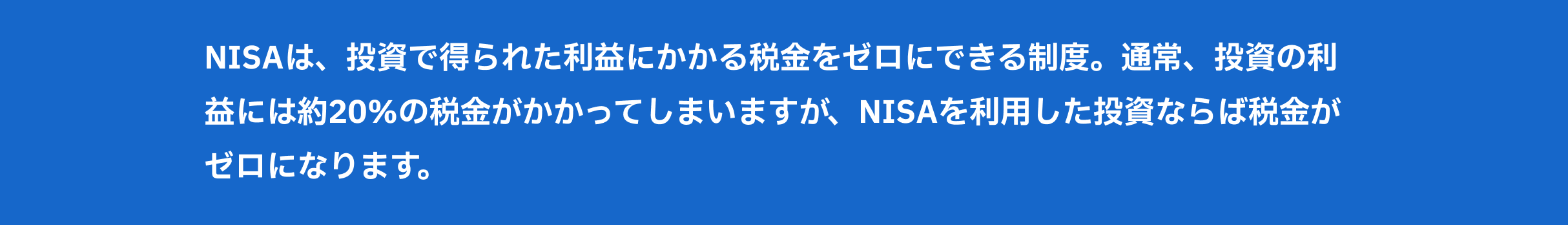 NISAは、投資で得られた利益にかかる税金をゼロにできる制度。通常、投資の利益には約20%の税金がかかってしまいますが、NISAを利用した投資ならば税金がゼロになります。