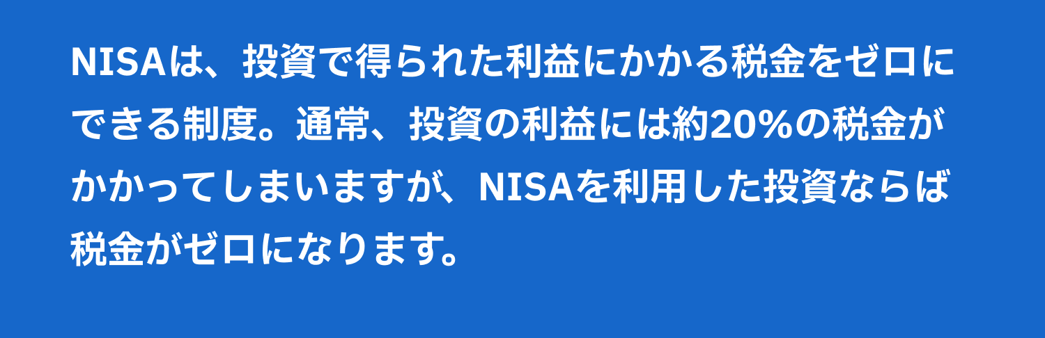 NISAは、投資で得られた利益にかかる税金をゼロにできる制度。通常、投資の利益には約20%の税金がかかってしまいますが、NISAを利用した投資ならば税金がゼロになります。