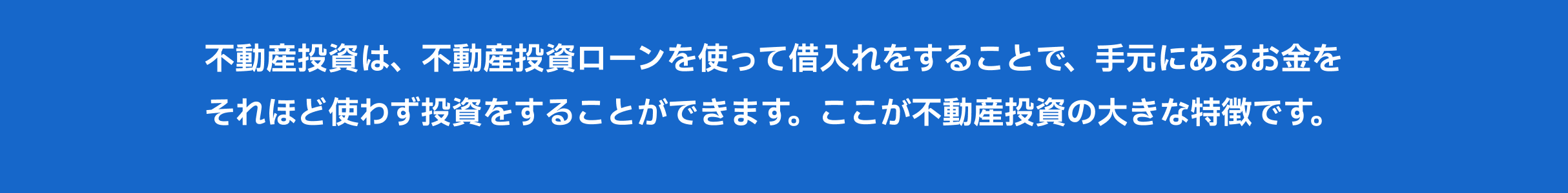 不動産投資は、不動産投資ローンを使って借入れをすることで、手元にあるお金をそれほど使わず投資をすることができます。ここが不動産投資の大きな特徴です。