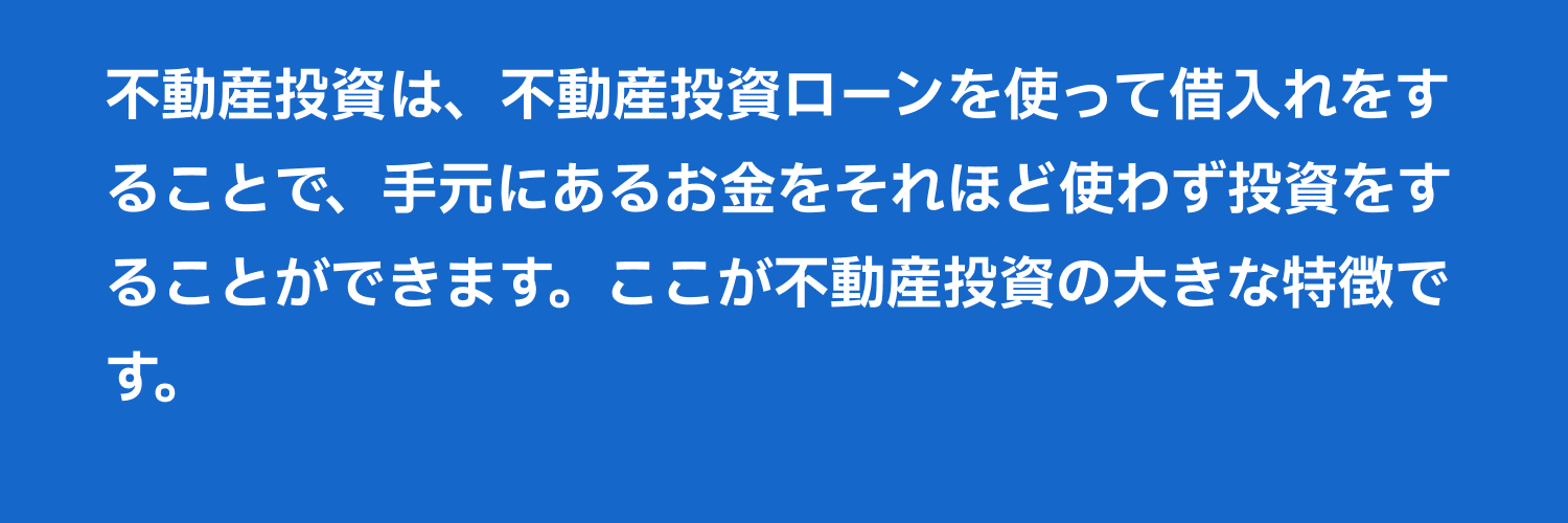 不動産投資は、不動産投資ローンを使って借入れをすることで、手元にあるお金をそれほど使わず投資をすることができます。ここが不動産投資の大きな特徴です。