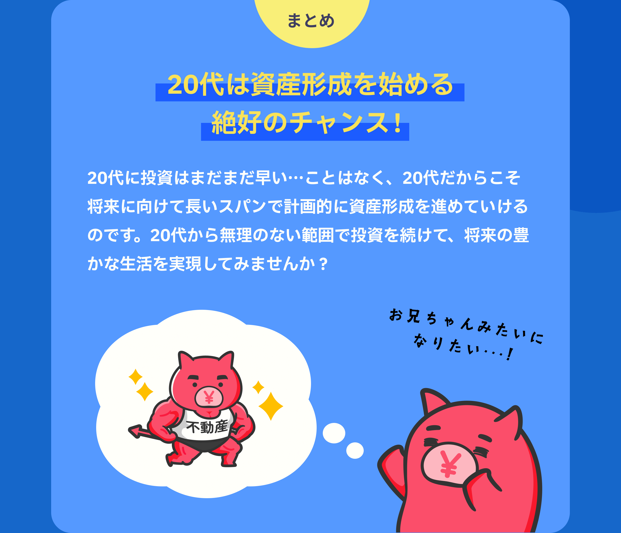 まとめ 20代は資産形成を始める絶好のチャンス! 20代に投資はまだまだ早い…ことはなく、20代だからこそ将来に向けて長いスパンで計画的に資産形成を進めていけるのです。20代から無理のない範囲で投資を続けて、将来の豊かな生活を実現してみませんか?