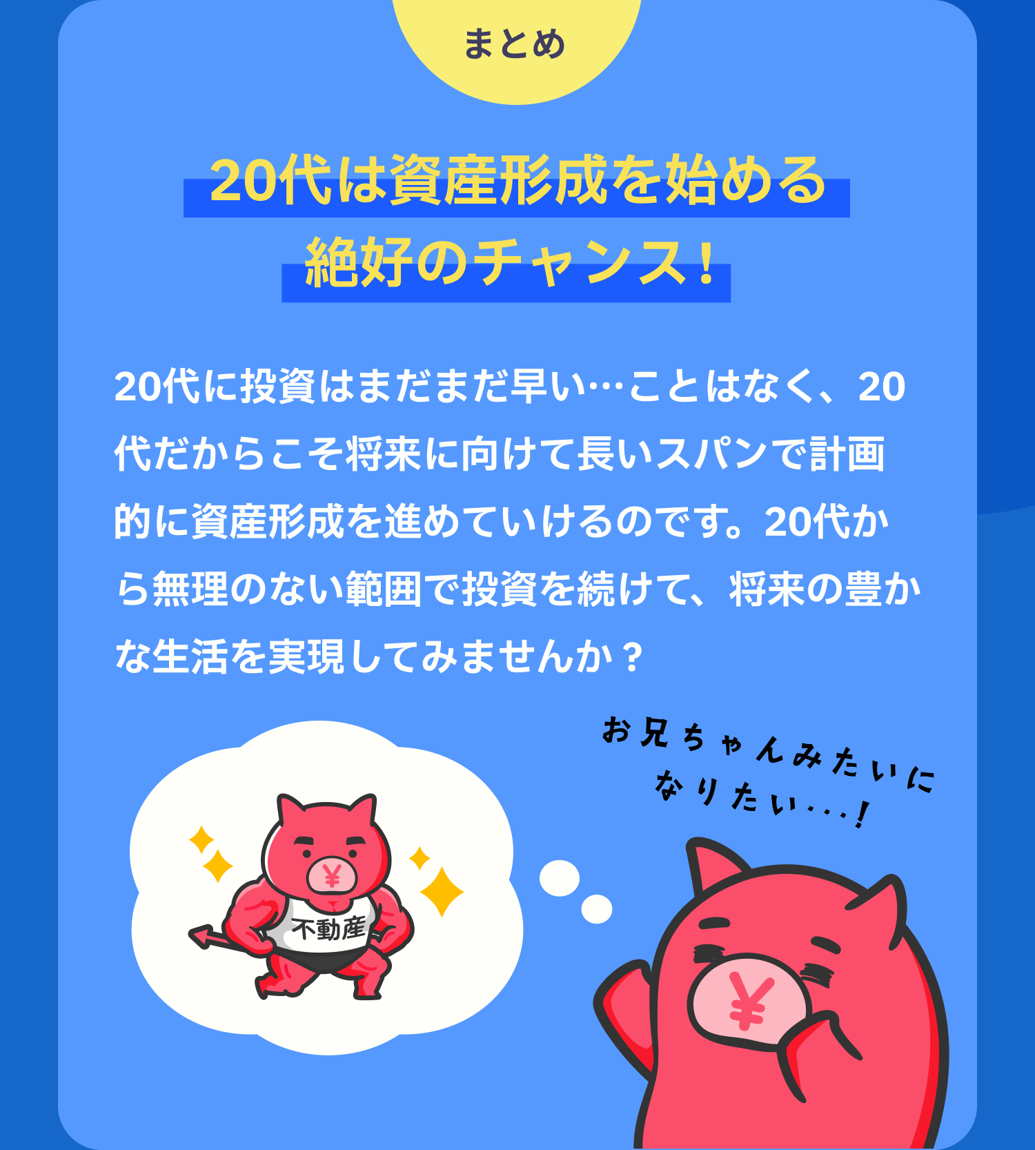 まとめ 20代は資産形成を始める絶好のチャンス! 20代に投資はまだまだ早い…ことはなく、20代だからこそ将来に向けて長いスパンで計画的に資産形成を進めていけるのです。20代から無理のない範囲で投資を続けて、将来の豊かな生活を実現してみませんか?